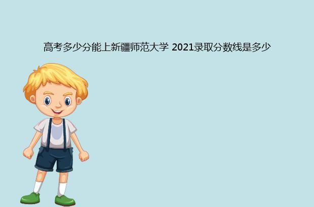 高考多少分能上新疆师范大学 2021录取分数线是多少