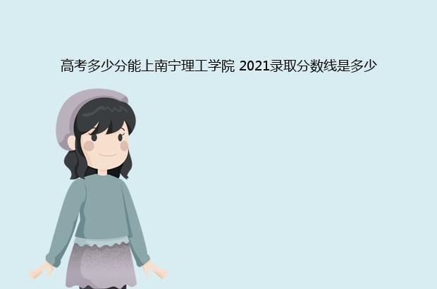 高考多少分能上南宁理工学院 2021录取分数线是多少