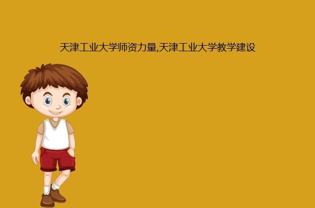 天津工业大学师资力量,天津工业大学教学建设